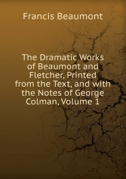 Обложка книги The Dramatic Works of Beaumont and Fletcher, Printed from the Text, and with the Notes of George Colman, Volume 1, Beaumont Francis