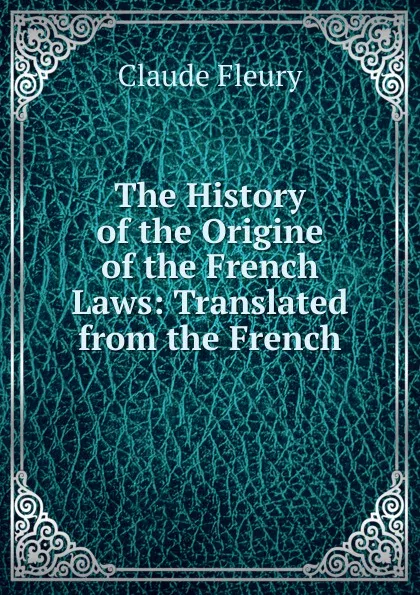 Обложка книги The History of the Origine of the French Laws: Translated from the French, Fleury Claude