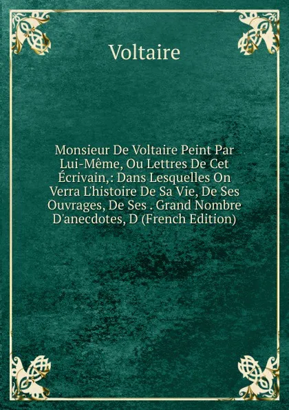 Обложка книги Monsieur De Voltaire Peint Par Lui-Meme, Ou Lettres De Cet Ecrivain,: Dans Lesquelles On Verra L.histoire De Sa Vie, De Ses Ouvrages, De Ses . Grand Nombre D.anecdotes, D (French Edition), Voltaire