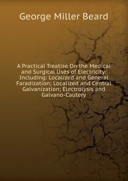 Обложка книги A Practical Treatise On the Medical and Surgical Uses of Electricity: Including: Localized and General Faradization; Localized and Central Galvanization; Electrolysis and Galvano-Cautery, George Miller Beard