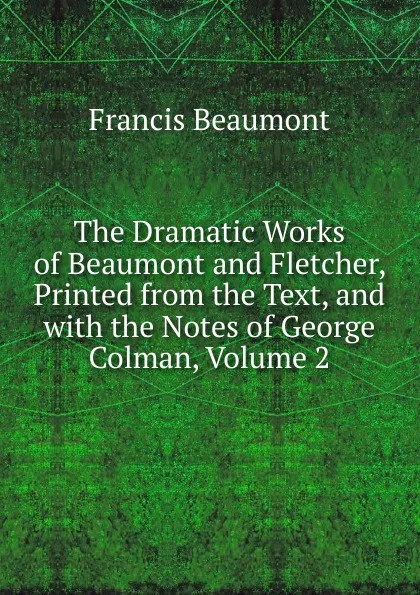 Обложка книги The Dramatic Works of Beaumont and Fletcher, Printed from the Text, and with the Notes of George Colman, Volume 2, Beaumont Francis