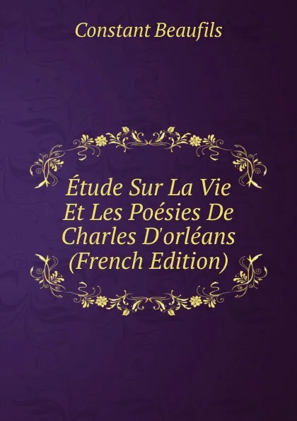 Обложка книги Etude Sur La Vie Et Les Poesies De Charles D.orleans (French Edition), Constant Beaufils