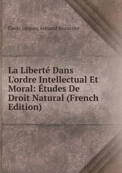 Обложка книги La Liberte Dans L.ordre Intellectual Et Moral: Etudes De Droit Natural (French Edition), Émile Jacques Armand Beaussire