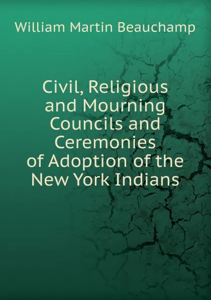 Обложка книги Civil, Religious and Mourning Councils and Ceremonies of Adoption of the New York Indians, William Martin Beauchamp