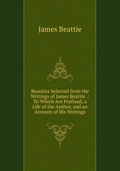 Обложка книги Beauties Selected from the Writings of James Beattie .: To Which Are Prefixed, a Life of the Author, and an Account of His Writings, James Beattie