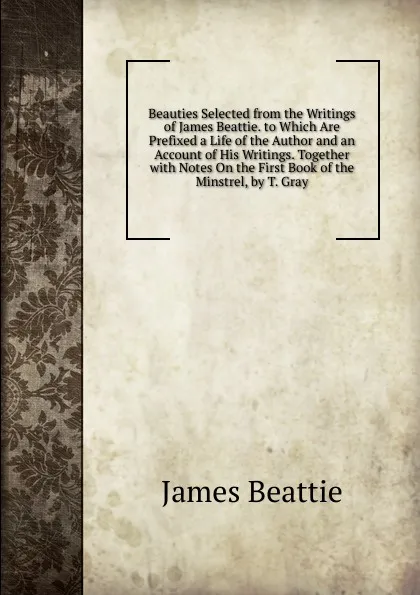 Обложка книги Beauties Selected from the Writings of James Beattie. to Which Are Prefixed a Life of the Author and an Account of His Writings. Together with Notes On the First Book of the Minstrel, by T. Gray, James Beattie