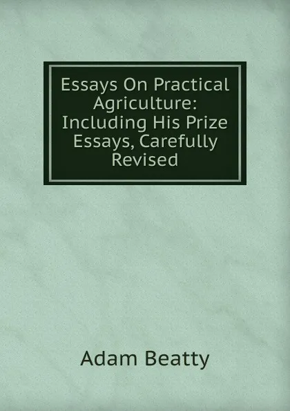 Обложка книги Essays On Practical Agriculture: Including His Prize Essays, Carefully Revised, Adam Beatty