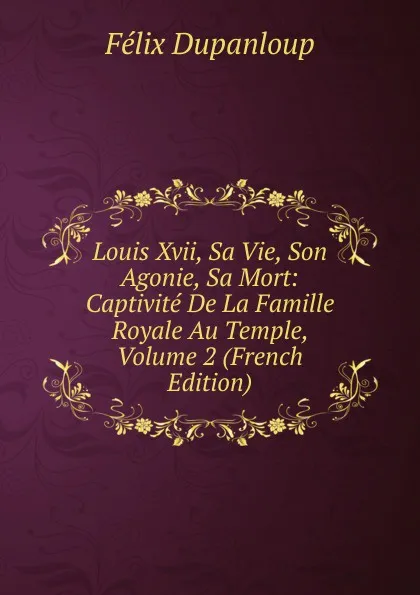 Обложка книги Louis Xvii, Sa Vie, Son Agonie, Sa Mort: Captivite De La Famille Royale Au Temple, Volume 2 (French Edition), Dupanloup Félix