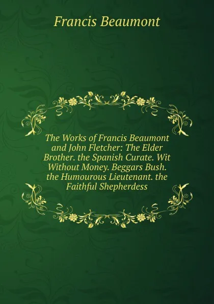 Обложка книги The Works of Francis Beaumont and John Fletcher: The Elder Brother. the Spanish Curate. Wit Without Money. Beggars Bush. the Humourous Lieutenant. the Faithful Shepherdess, Beaumont Francis