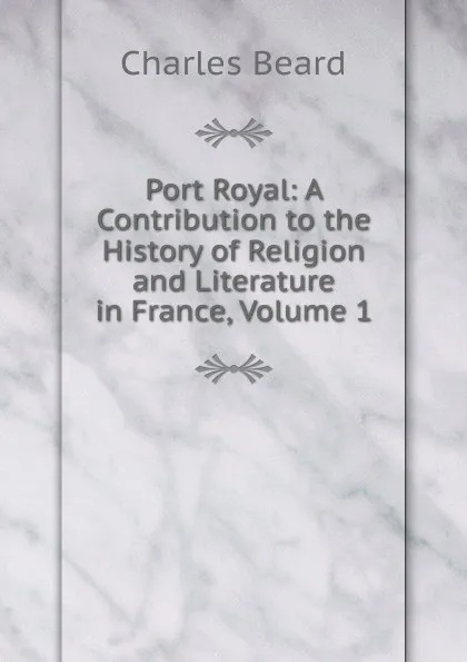 Обложка книги Port Royal: A Contribution to the History of Religion and Literature in France, Volume 1, Charles Beard