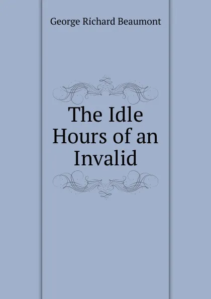 Обложка книги The Idle Hours of an Invalid, George Richard Beaumont