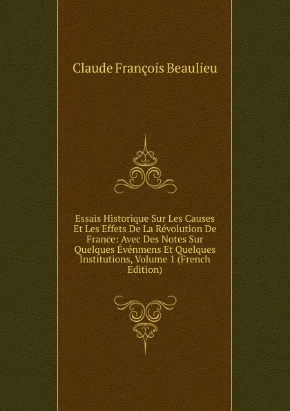 Обложка книги Essais Historique Sur Les Causes Et Les Effets De La Revolution De France: Avec Des Notes Sur Quelques Evenmens Et Quelques Institutions, Volume 1 (French Edition), Claude François Beaulieu