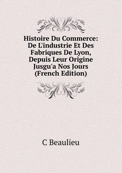 Обложка книги Histoire Du Commerce: De L.industrie Et Des Fabriques De Lyon, Depuis Leur Origine Jusgu.a Nos Jours (French Edition), C Beaulieu