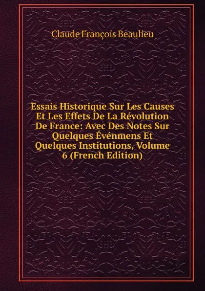 Обложка книги Essais Historique Sur Les Causes Et Les Effets De La Revolution De France: Avec Des Notes Sur Quelques Evenmens Et Quelques Institutions, Volume 6 (French Edition), Claude François Beaulieu