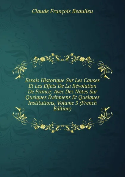 Обложка книги Essais Historique Sur Les Causes Et Les Effets De La Revolution De France: Avec Des Notes Sur Quelques Evenmens Et Quelques Institutions, Volume 3 (French Edition), Claude François Beaulieu