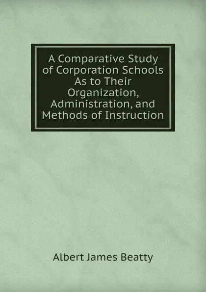 Обложка книги A Comparative Study of Corporation Schools As to Their Organization, Administration, and Methods of Instruction, Albert James Beatty