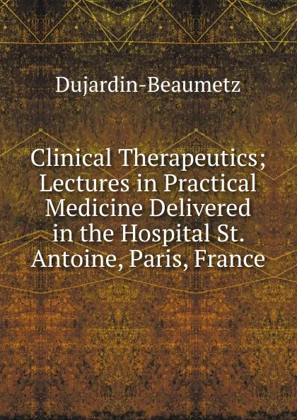 Обложка книги Clinical Therapeutics; Lectures in Practical Medicine Delivered in the Hospital St. Antoine, Paris, France, Dujardin-Beaumetz