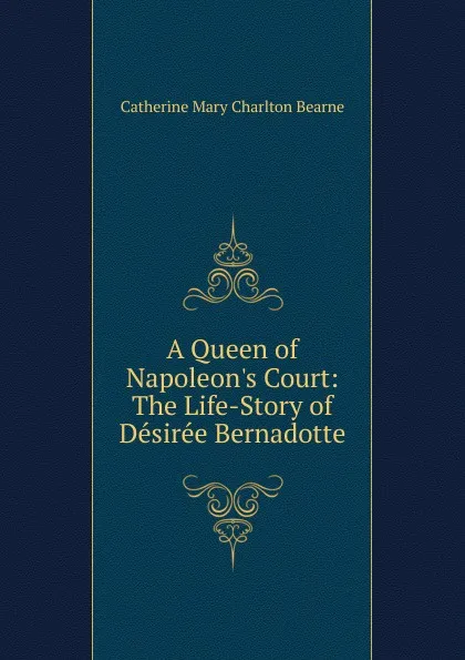 Обложка книги A Queen of Napoleon.s Court: The Life-Story of Desiree Bernadotte, Catherine Mary Charlton Bearne