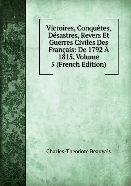 Обложка книги Victoires, Conquetes, Desastres, Revers Et Guerres Civiles Des Francais: De 1792 A 1815, Volume 5 (French Edition), Charles-Théodore Beauvais