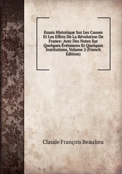 Обложка книги Essais Historique Sur Les Causes Et Les Effets De La Revolution De France: Avec Des Notes Sur Quelques Evenmens Et Quelques Institutions, Volume 2 (French Edition), Claude François Beaulieu