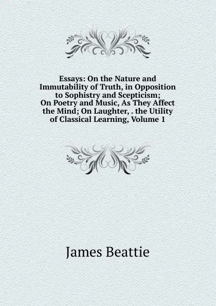 Обложка книги Essays: On the Nature and Immutability of Truth, in Opposition to Sophistry and Scepticism; On Poetry and Music, As They Affect the Mind; On Laughter, . the Utility of Classical Learning, Volume 1, James Beattie