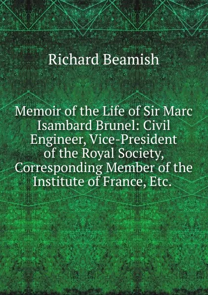 Обложка книги Memoir of the Life of Sir Marc Isambard Brunel: Civil Engineer, Vice-President of the Royal Society, Corresponding Member of the Institute of France, Etc. ., Richard Beamish