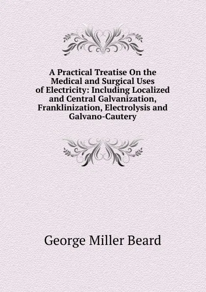 Обложка книги A Practical Treatise On the Medical and Surgical Uses of Electricity: Including Localized and Central Galvanization, Franklinization, Electrolysis and Galvano-Cautery, George Miller Beard