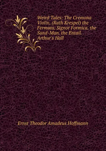 Обложка книги Weird Tales: The Cremona Violin. (Rath Krespel) the Fermata. Signor Formica. the Sand-Man. the Entail. Arthur.s Hall, Ernst Theodor Amadeus Hoffmann