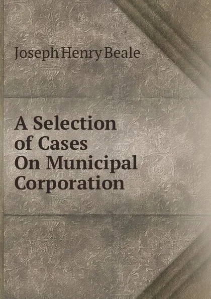 Обложка книги A Selection of Cases On Municipal Corporation, Joseph Henry Beale