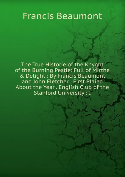 Обложка книги The True Historie of the Knyght of the Burning Pestle: Full of Mirthe . Delight : By Francis Beaumont and John Fletcher : First Plaied About the Year . English Club of the Stanford University : I, Beaumont Francis