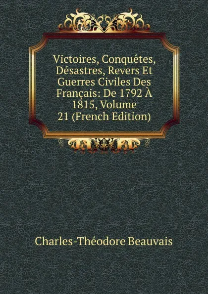 Обложка книги Victoires, Conquetes, Desastres, Revers Et Guerres Civiles Des Francais: De 1792 A 1815, Volume 21 (French Edition), Charles-Théodore Beauvais