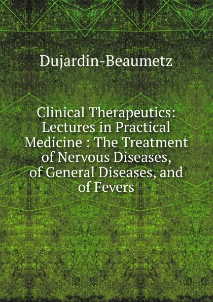 Обложка книги Clinical Therapeutics: Lectures in Practical Medicine : The Treatment of Nervous Diseases, of General Diseases, and of Fevers, Dujardin-Beaumetz