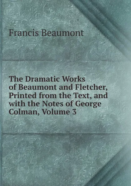 Обложка книги The Dramatic Works of Beaumont and Fletcher, Printed from the Text, and with the Notes of George Colman, Volume 3, Beaumont Francis