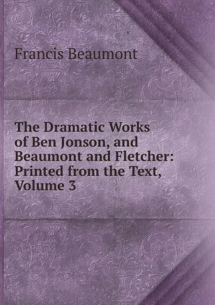 Обложка книги The Dramatic Works of Ben Jonson, and Beaumont and Fletcher: Printed from the Text, Volume 3, Beaumont Francis