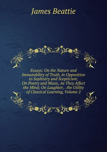 Обложка книги Essays: On the Nature and Immutability of Truth, in Opposition to Sophistry and Scepticism; On Poetry and Music, As They Affect the Mind; On Laughter, . the Utility of Classical Learning, Volume 2, James Beattie