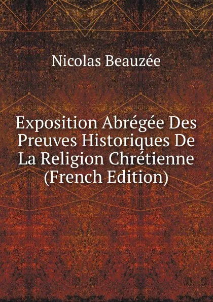 Обложка книги Exposition Abregee Des Preuves Historiques De La Religion Chretienne (French Edition), Nicolas Beauzée