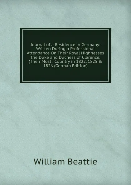 Обложка книги Journal of a Residence in Germany: Written During a Professional Attendance On Their Royal Highnesses the Duke and Duchess of Clarence, (Their Most . Country in 1822, 1825 . 1826 (German Edition), William Beattie