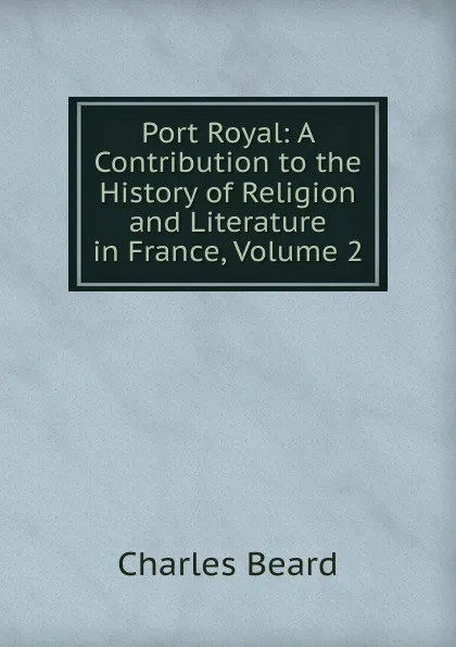 Обложка книги Port Royal: A Contribution to the History of Religion and Literature in France, Volume 2, Charles Beard