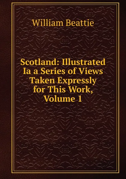 Обложка книги Scotland: Illustrated Ia a Series of Views Taken Expressly for This Work, Volume 1, William Beattie