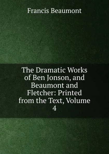 Обложка книги The Dramatic Works of Ben Jonson, and Beaumont and Fletcher: Printed from the Text, Volume 4, Beaumont Francis