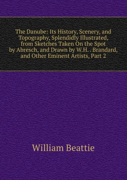 Обложка книги The Danube: Its History, Scenery, and Topography, Splendidly Illustrated, from Sketches Taken On the Spot by Abresch, and Drawn by W.H. . Brandard, and Other Eminent Artists, Part 2, William Beattie