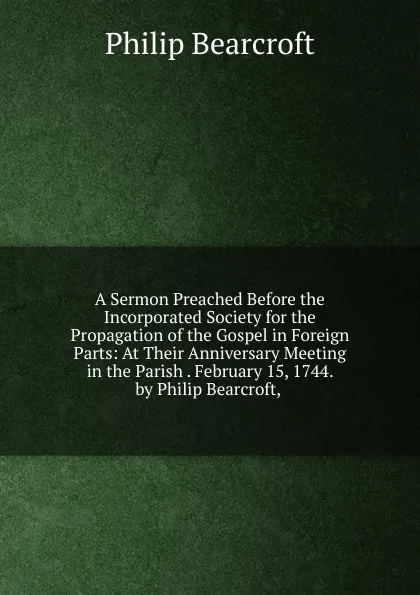 Обложка книги A Sermon Preached Before the Incorporated Society for the Propagation of the Gospel in Foreign Parts: At Their Anniversary Meeting in the Parish . February 15, 1744. by Philip Bearcroft, ., Philip Bearcroft