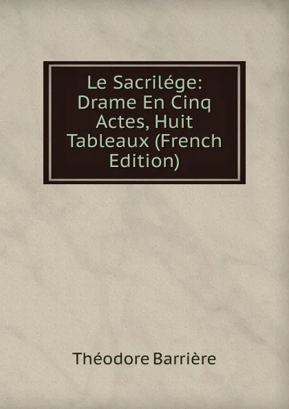 Обложка книги Le Sacrilege: Drame En Cinq Actes, Huit Tableaux (French Edition), Théodore Barrière