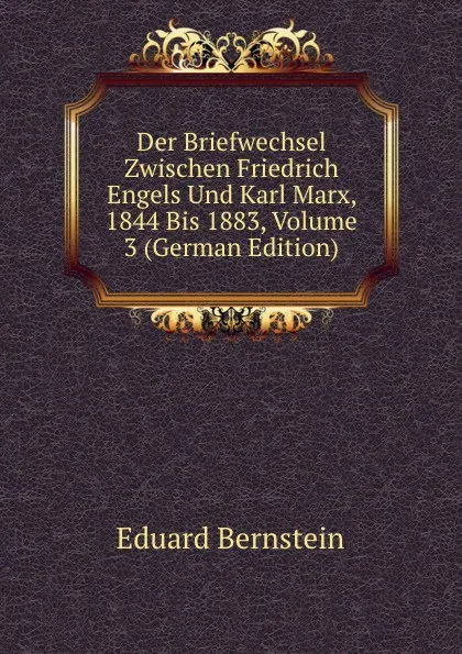 Обложка книги Der Briefwechsel Zwischen Friedrich Engels Und Karl Marx, 1844 Bis 1883, Volume 3 (German Edition), Eduard Bernstein