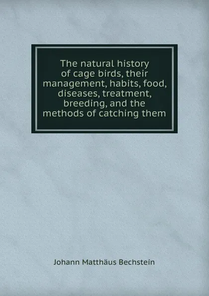 Обложка книги The natural history of cage birds, their management, habits, food, diseases, treatment, breeding, and the methods of catching them, Johann Matthäus Bechstein