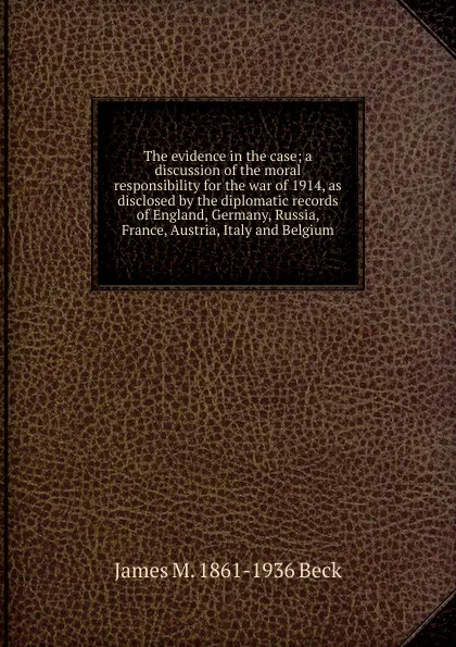 Обложка книги The evidence in the case; a discussion of the moral responsibility for the war of 1914, as disclosed by the diplomatic records of England, Germany, Russia, France, Austria, Italy and Belgium, James M. 1861-1936 Beck