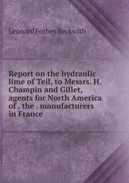 Обложка книги Report on the hydraulic lime of Teil, to Messrs. H. Champin and Gillet, agents for North America of . the . manufacturers in France, Leonard Forbes Beckwith