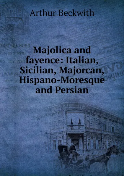 Обложка книги Majolica and fayence: Italian, Sicilian, Majorcan, Hispano-Moresque and Persian, Arthur Beckwith