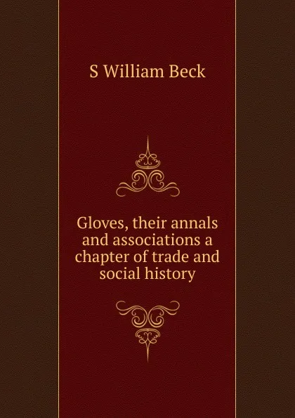 Обложка книги Gloves, their annals and associations a chapter of trade and social history, S William Beck