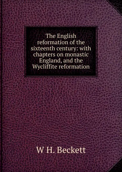 Обложка книги The English reformation of the sixteenth century: with chapters on monastic England, and the Wycliffite reformation, W H. Beckett